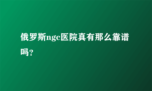 俄罗斯ngc医院真有那么靠谱吗？