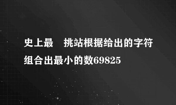 史上最囧挑站根据给出的字符组合出最小的数69825