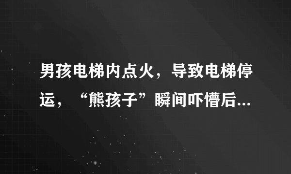 男孩电梯内点火，导致电梯停运，“熊孩子”瞬间吓懵后逃离，对此你怎么看？