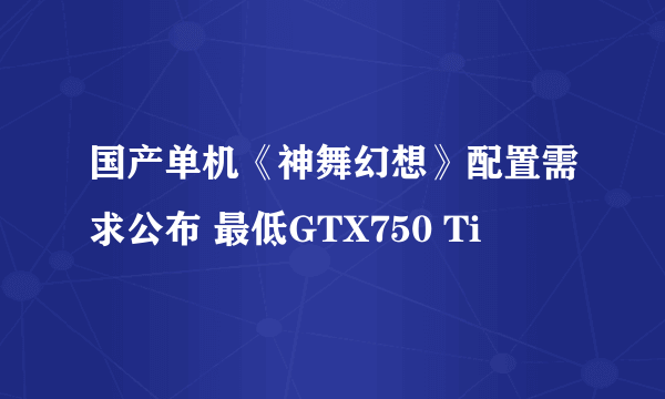 国产单机《神舞幻想》配置需求公布 最低GTX750 Ti