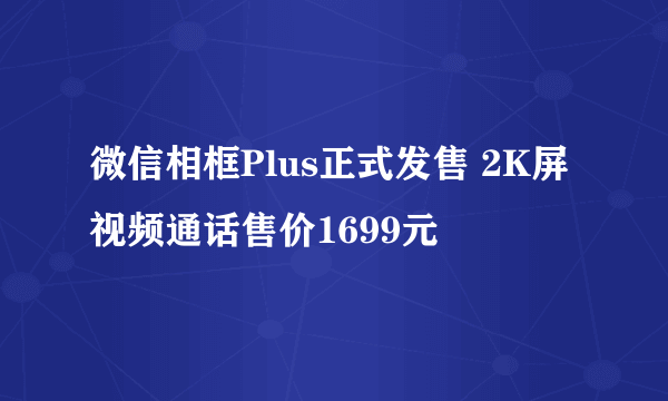 微信相框Plus正式发售 2K屏视频通话售价1699元