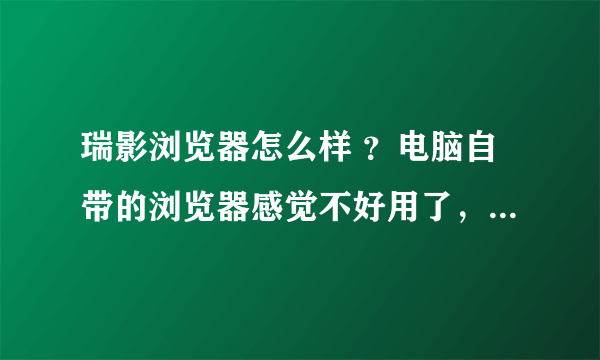 瑞影浏览器怎么样 ？电脑自带的浏览器感觉不好用了，现在听说瑞影浏览器好用，也不知道怎么样.