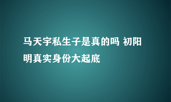 马天宇私生子是真的吗 初阳明真实身份大起底