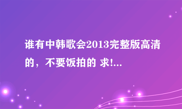 谁有中韩歌会2013完整版高清的，不要饭拍的 求!发箱里q870867761,谢