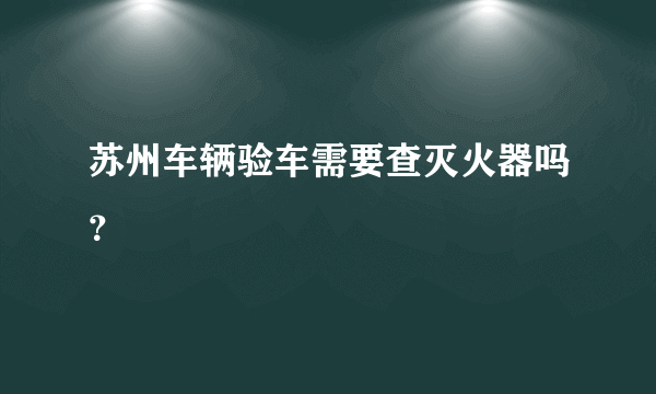 苏州车辆验车需要查灭火器吗？