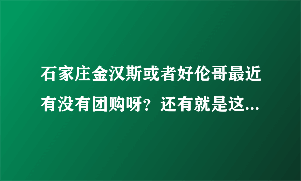 石家庄金汉斯或者好伦哥最近有没有团购呀？还有就是这两个现在都是多钱一位？