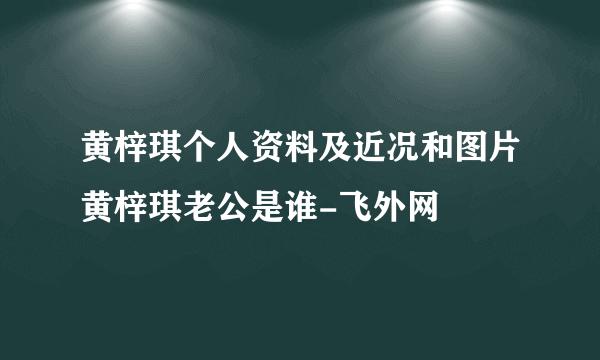 黄梓琪个人资料及近况和图片黄梓琪老公是谁-飞外网