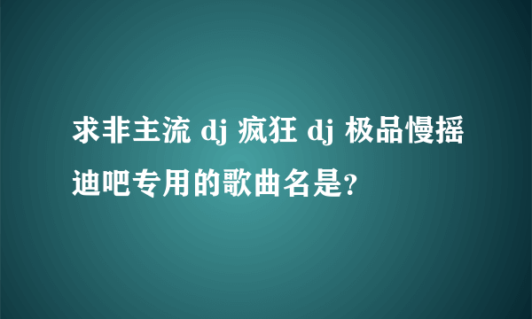 求非主流 dj 疯狂 dj 极品慢摇迪吧专用的歌曲名是？