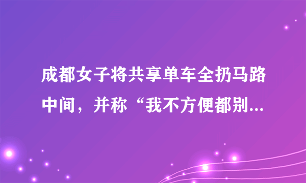 成都女子将共享单车全扔马路中间，并称“我不方便都别方便了”，对此你有何看法？