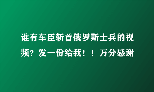 谁有车臣斩首俄罗斯士兵的视频？发一份给我！！万分感谢