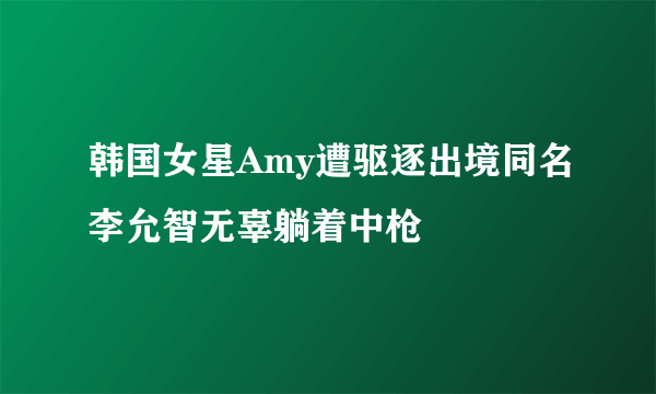 韩国女星Amy遭驱逐出境同名李允智无辜躺着中枪