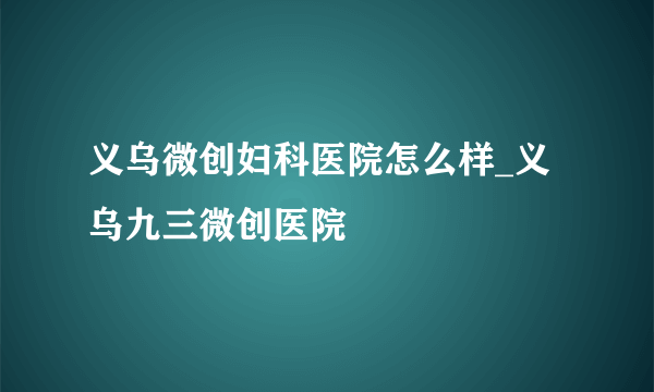 义乌微创妇科医院怎么样_义乌九三微创医院