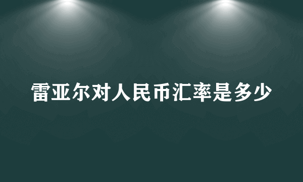 雷亚尔对人民币汇率是多少