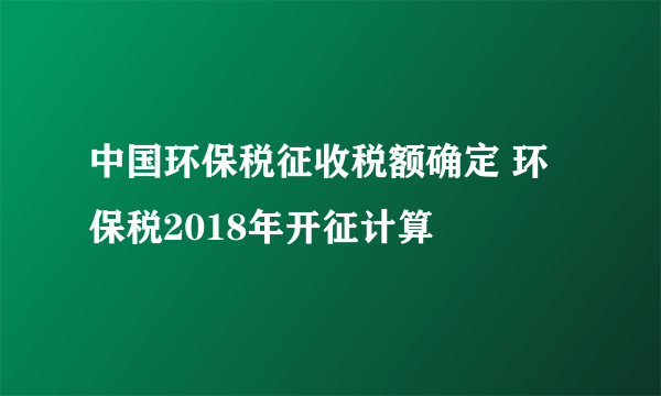 中国环保税征收税额确定 环保税2018年开征计算