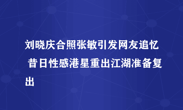 刘晓庆合照张敏引发网友追忆 昔日性感港星重出江湖准备复出