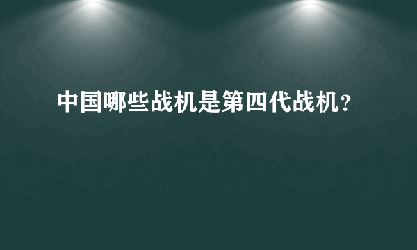 中国哪些战机是第四代战机？