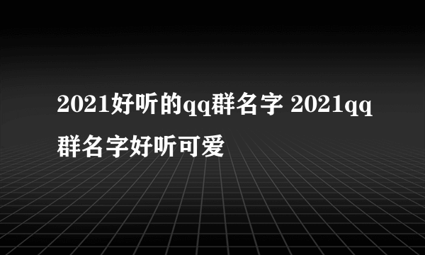 2021好听的qq群名字 2021qq群名字好听可爱