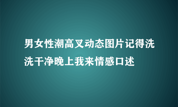 男女性潮高叉动态图片记得洗洗干净晚上我来情感口述