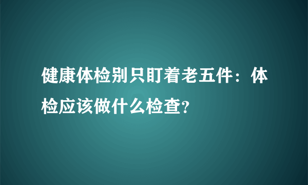 健康体检别只盯着老五件：体检应该做什么检查？