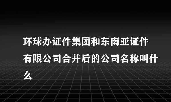 环球办证件集团和东南亚证件有限公司合并后的公司名称叫什么