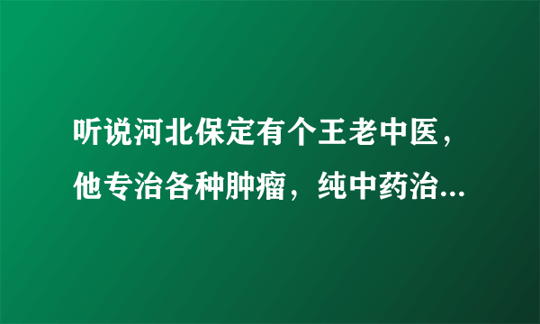 听说河北保定有个王老中医，他专治各种肿瘤，纯中药治疗，能告诉我他的电话和地址吗？