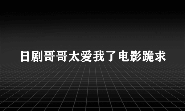 日剧哥哥太爱我了电影跪求