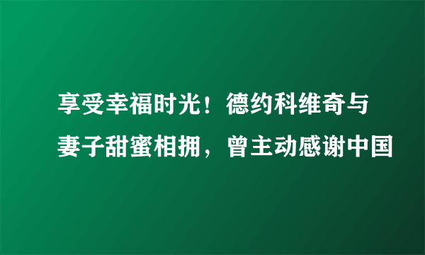 享受幸福时光！德约科维奇与妻子甜蜜相拥，曾主动感谢中国