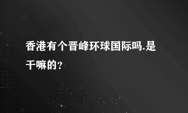 香港有个晋峰环球国际吗.是干嘛的？