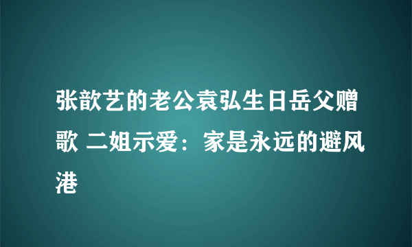 张歆艺的老公袁弘生日岳父赠歌 二姐示爱：家是永远的避风港