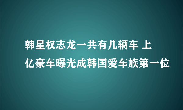 韩星权志龙一共有几辆车 上亿豪车曝光成韩国爱车族第一位