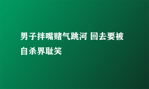 男子拌嘴赌气跳河 回去要被自杀界耻笑