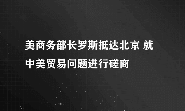 美商务部长罗斯抵达北京 就中美贸易问题进行磋商