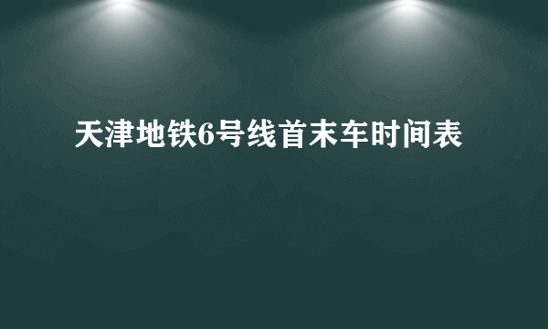 天津地铁6号线首末车时间表