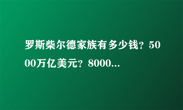 罗斯柴尔德家族有多少钱？5000万亿美元？8000万亿亿美元？8000万亿亿亿亿亿美元？还是更多？