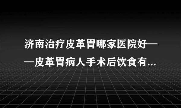 济南治疗皮革胃哪家医院好——皮革胃病人手术后饮食有哪些禁忌