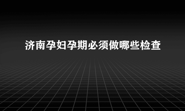 济南孕妇孕期必须做哪些检查