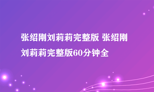 张绍刚刘莉莉完整版 张绍刚刘莉莉完整版60分钟全