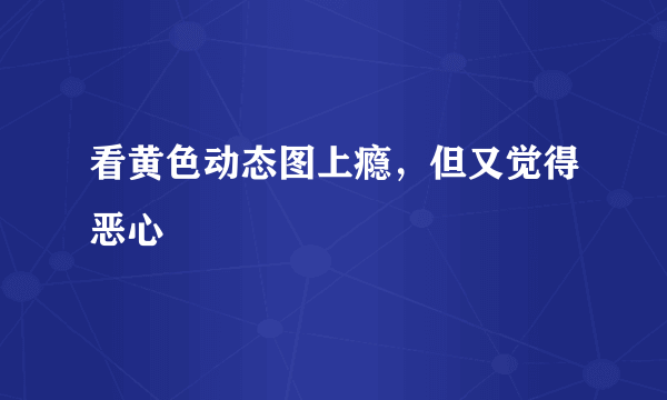 看黄色动态图上瘾，但又觉得恶心