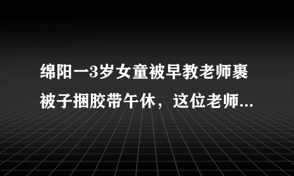 绵阳一3岁女童被早教老师裹被子捆胶带午休，这位老师为什么要这么做？