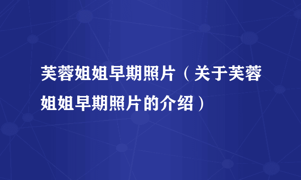 芙蓉姐姐早期照片（关于芙蓉姐姐早期照片的介绍）