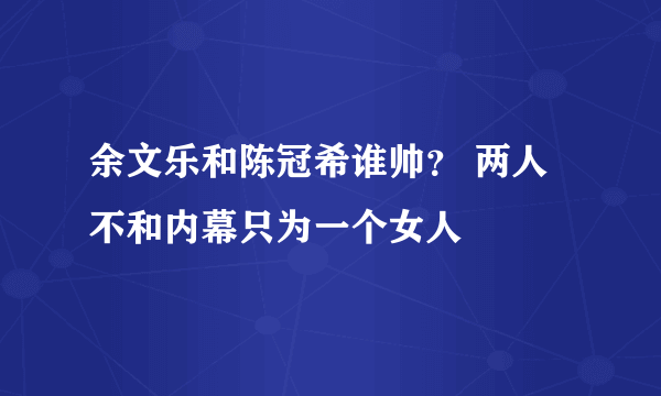 余文乐和陈冠希谁帅？ 两人不和内幕只为一个女人