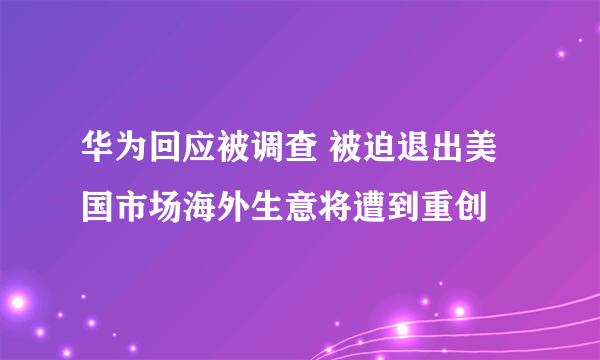 华为回应被调查 被迫退出美国市场海外生意将遭到重创