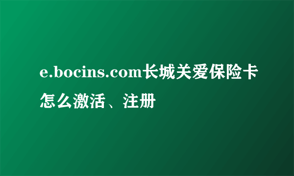 e.bocins.com长城关爱保险卡怎么激活、注册