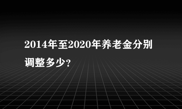 2014年至2020年养老金分别调整多少？