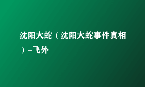 沈阳大蛇（沈阳大蛇事件真相）-飞外