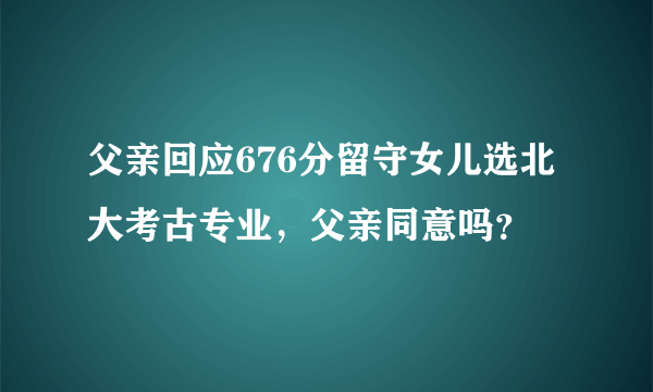 父亲回应676分留守女儿选北大考古专业，父亲同意吗？