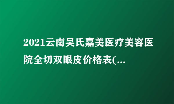 2021云南吴氏嘉美医疗美容医院全切双眼皮价格表(价目表)怎么样?