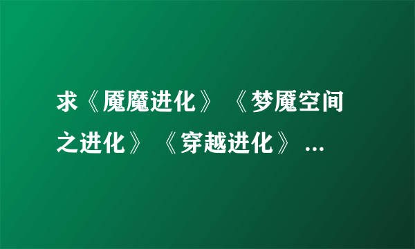 求《魇魔进化》 《梦魇空间之进化》 《穿越进化》 《超级模拟器》 《无限之血脉进化》TXT本