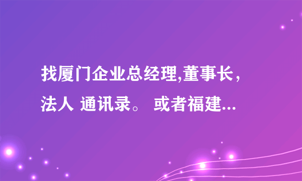 找厦门企业总经理,董事长，法人 通讯录。 或者福建省内的 要有名字，手机电话，和企业名称 急