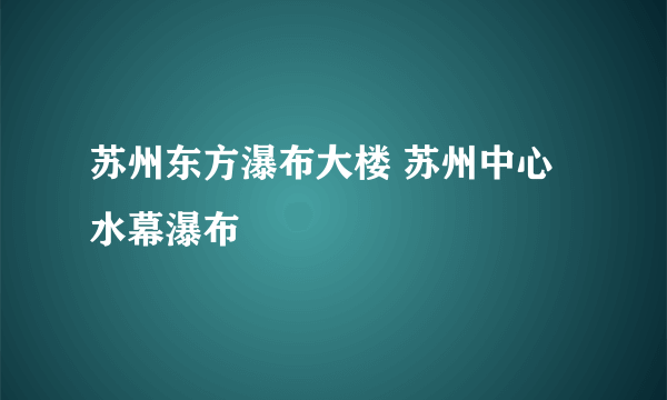 苏州东方瀑布大楼 苏州中心水幕瀑布